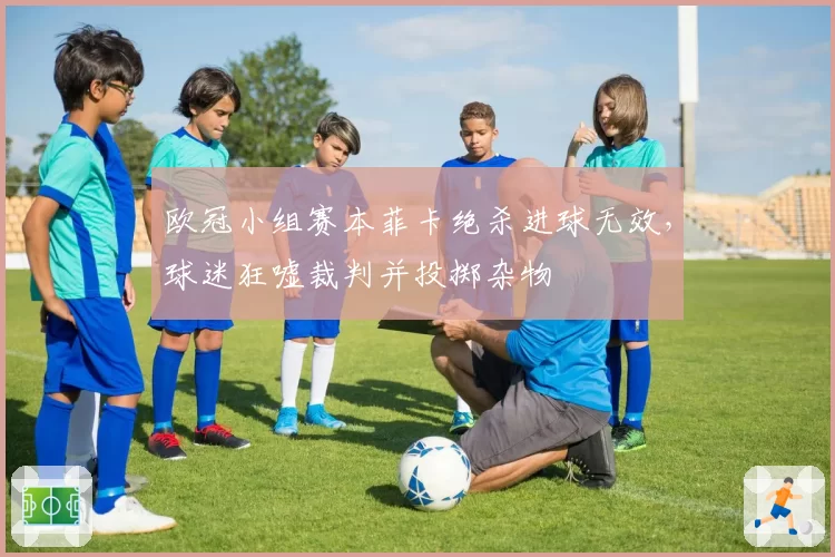 欧冠小组赛本菲卡绝杀进球无效,球迷狂嘘裁判并投掷杂物