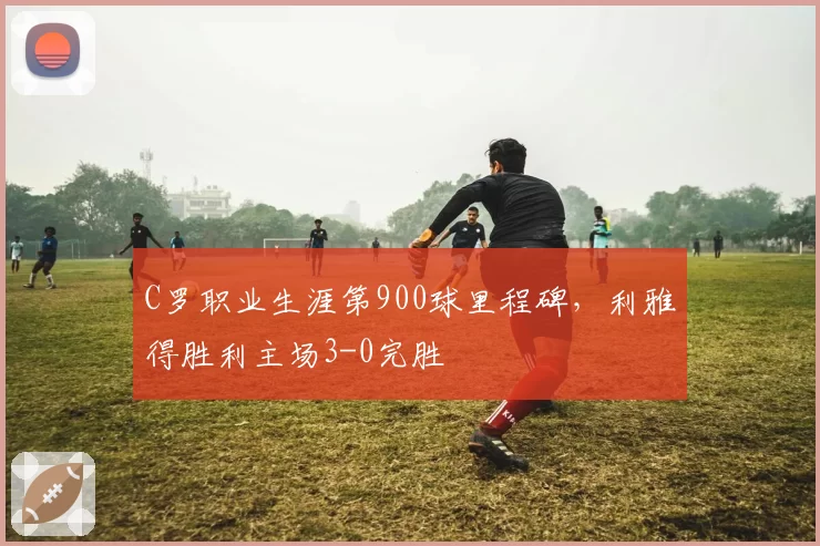 C罗职业生涯第900球里程碑,利雅得胜利主场3-0完胜