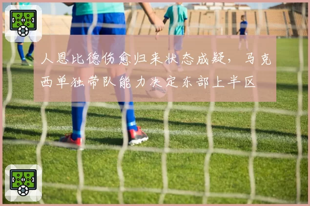 人恩比德伤愈归来状态成疑，马克西单独带队能力决定东部上半区