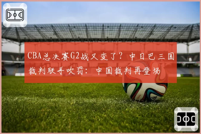 CBA总决赛G2战又变了?中日巴三国裁判联手吹罚:中国裁判再登场