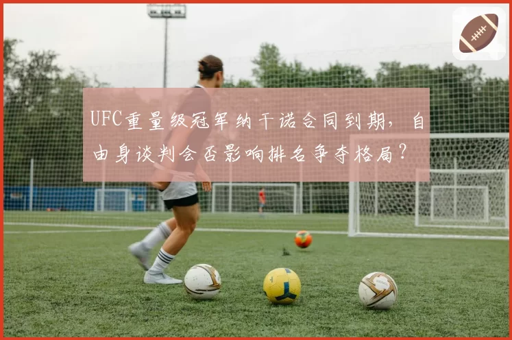 UFC重量级冠军纳干诺合同到期，自由身谈判会否影响排名争夺格局？