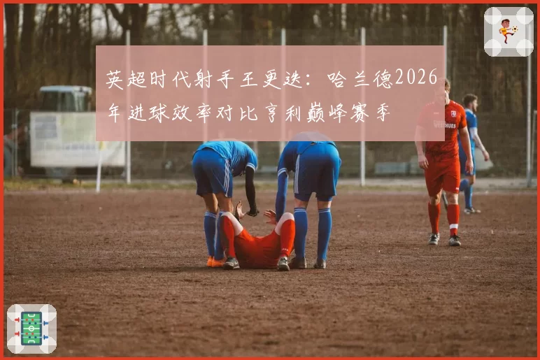 英超时代射手王更迭：哈兰德2026年进球效率对比亨利巅峰赛季