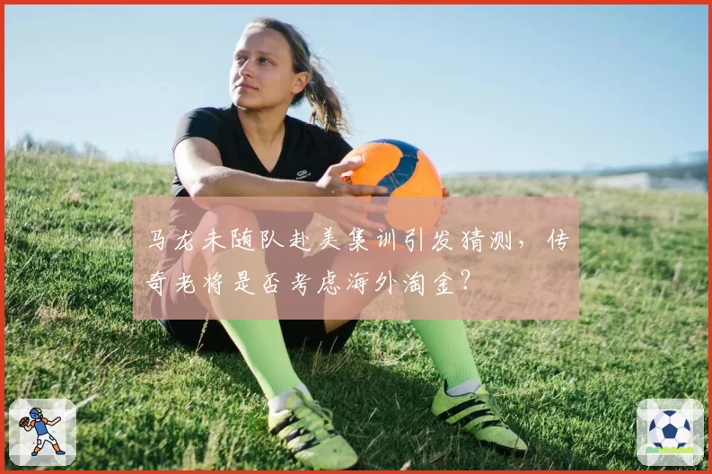 马龙未随队赴美集训引发猜测，传奇老将是否考虑海外淘金？