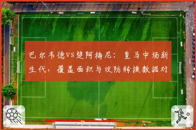 巴尔韦德vs楚阿梅尼：皇马中场新生代，覆盖面积与攻防转换数据对比