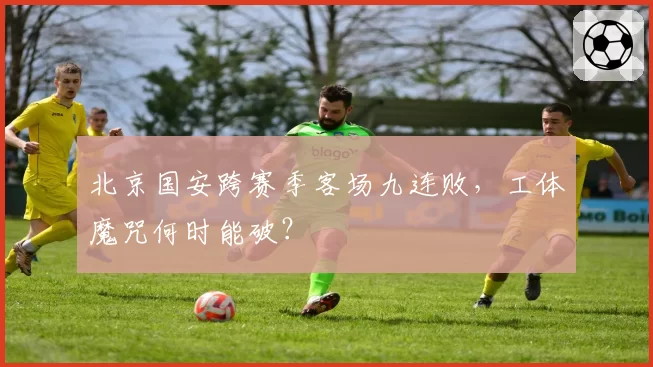 北京国安跨赛季客场九连败,工体魔咒何时能破?