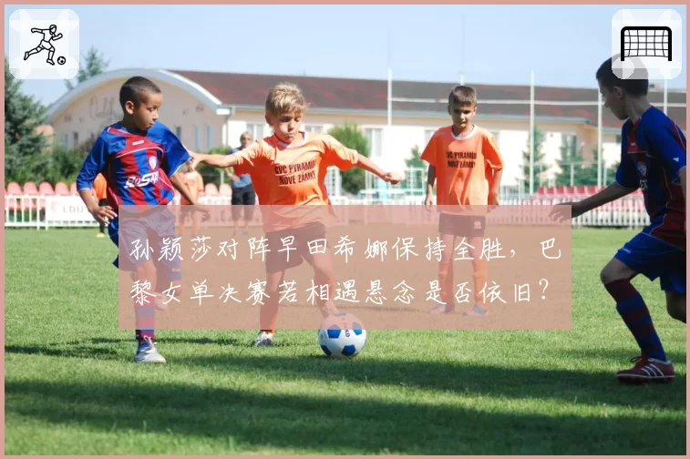 孙颖莎对阵早田希娜保持全胜，巴黎女单决赛若相遇悬念是否依旧？