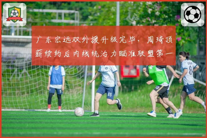 广东宏远双外援升级完毕，周琦顶薪续约后内线统治力瞄准联盟第一