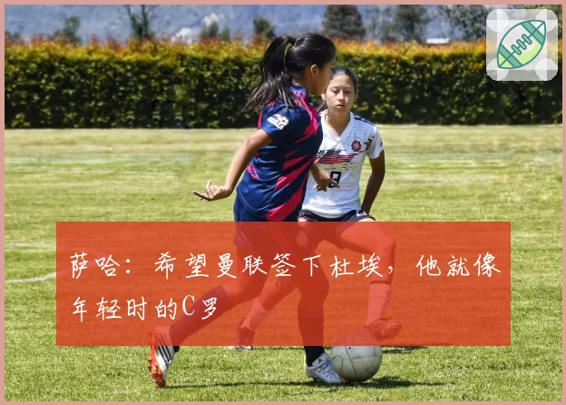 萨哈：希望曼联签下杜埃，他就像年轻时的C罗