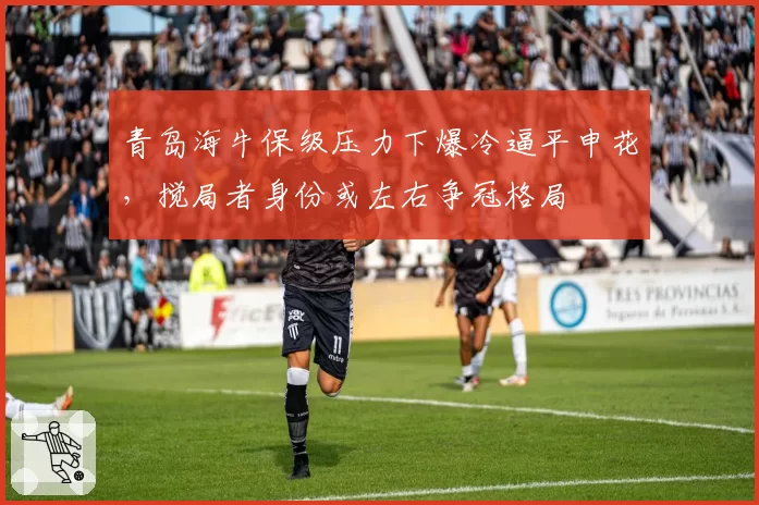 青岛海牛保级压力下爆冷逼平申花,搅局者身份或左右争冠格局