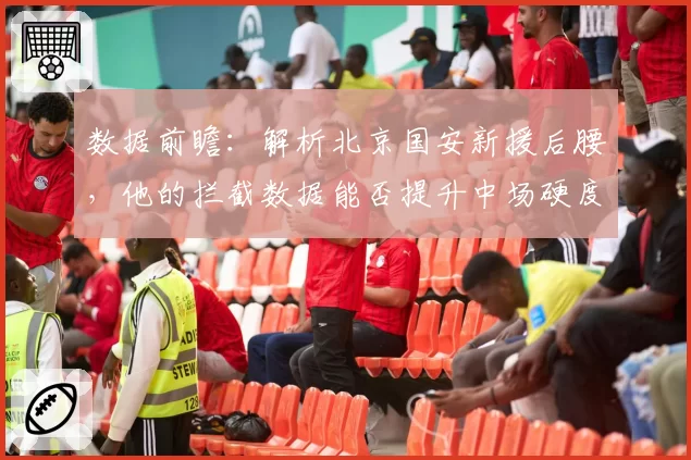 数据前瞻：解析北京国安新援后腰，他的拦截数据能否提升中场硬度？