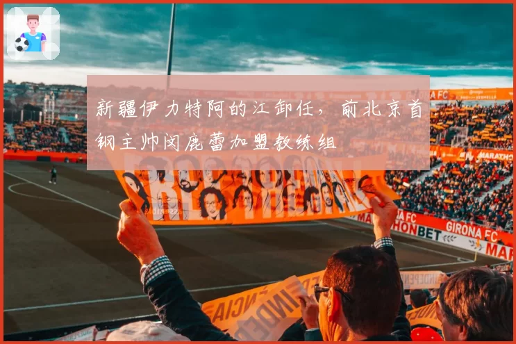 新疆伊力特阿的江卸任,前北京首钢主帅闵鹿蕾加盟教练组