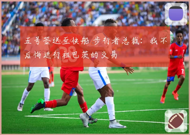 五号签送至快船 步行者总裁：我不后悔进行祖巴茨的交易
