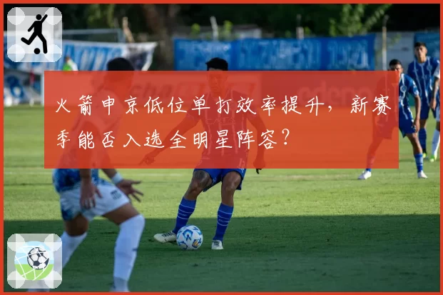 火箭申京低位单打效率提升，新赛季能否入选全明星阵容？