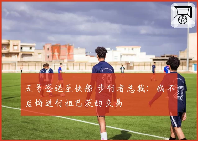 五号签送至快船 步行者总裁：我不后悔进行祖巴茨的交易