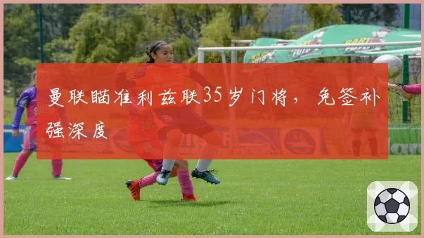 曼联瞄准利兹联35岁门将,免签补强深度