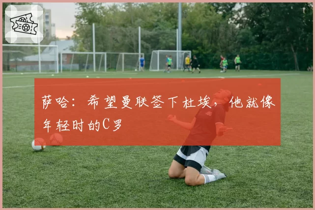 萨哈：希望曼联签下杜埃，他就像年轻时的C罗