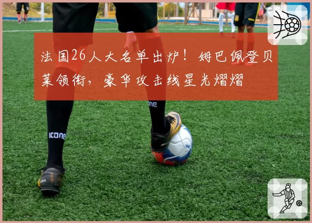 法国26人大名单出炉!姆巴佩登贝莱领衔,豪华攻击线星光熠熠