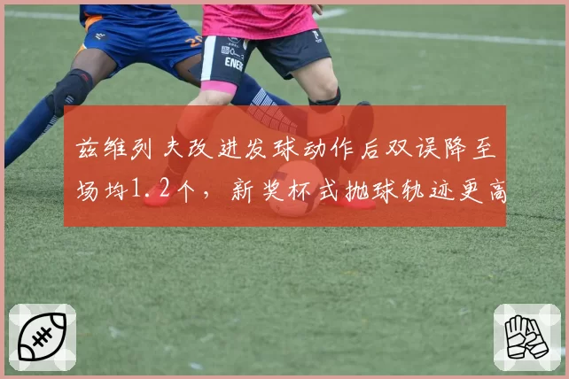 兹维列夫改进发球动作后双误降至场均1.2个，新奖杯式抛球轨迹更高更稳定