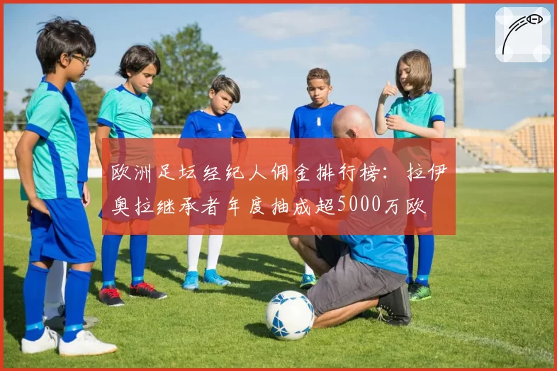 欧洲足坛经纪人佣金排行榜：拉伊奥拉继承者年度抽成超5000万欧