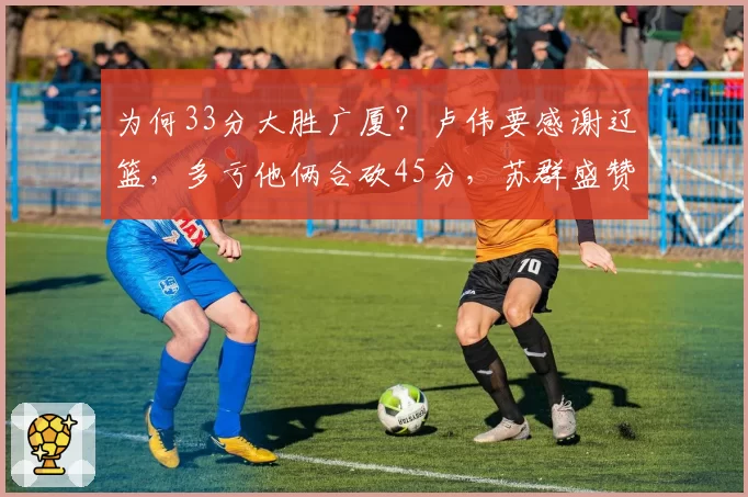 为何33分大胜广厦?卢伟要感谢辽篮,多亏他俩合砍45分,苏群盛赞