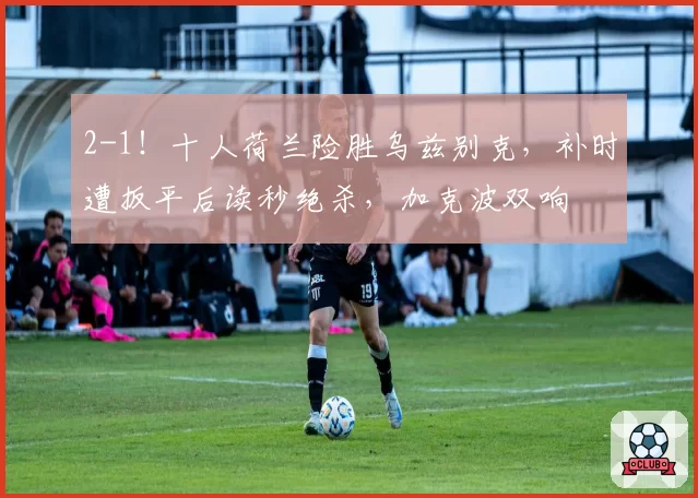 2-1！十人荷兰险胜乌兹别克，补时遭扳平后读秒绝杀，加克波双响