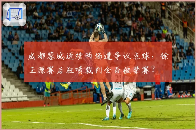 成都蓉城连续两场遭争议点球,徐正源赛后狂喷裁判会否被禁赛?
