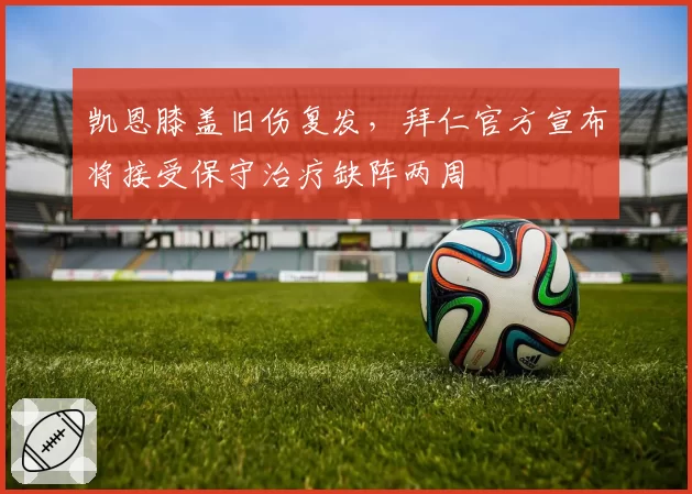 凯恩膝盖旧伤复发,拜仁官方宣布将接受保守治疗缺阵两周