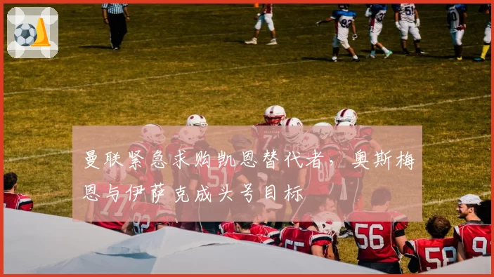 曼联紧急求购凯恩替代者,奥斯梅恩与伊萨克成头号目标