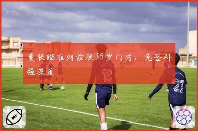 曼联瞄准利兹联35岁门将,免签补强深度