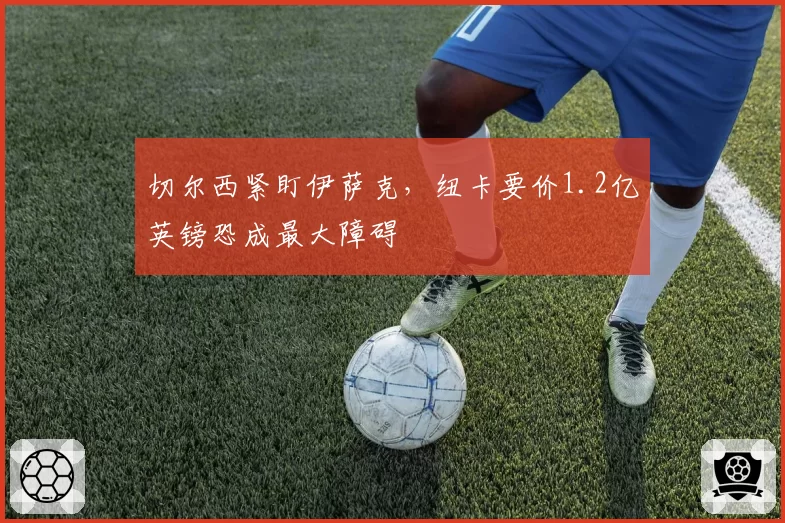 切尔西紧盯伊萨克,纽卡要价1.2亿英镑恐成最大障碍
