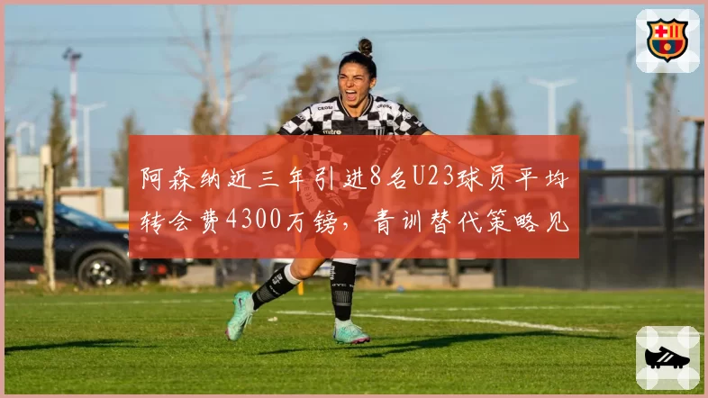 阿森纳近三年引进8名U23球员平均转会费4300万镑,青训替代策略见效