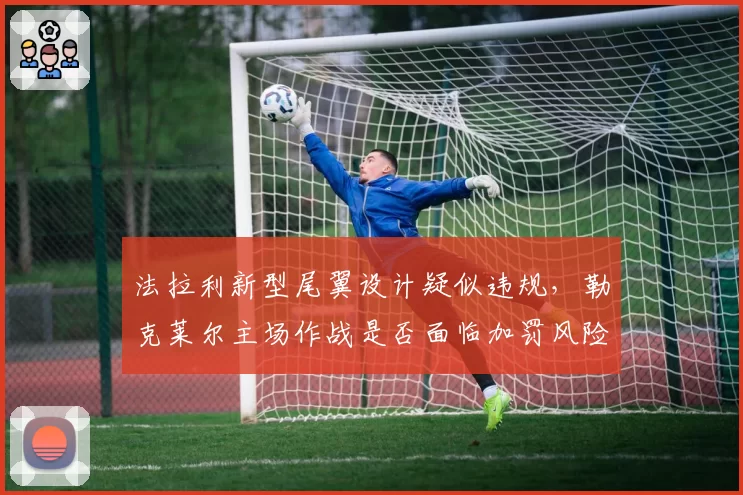 法拉利新型尾翼设计疑似违规，勒克莱尔主场作战是否面临加罚风险？