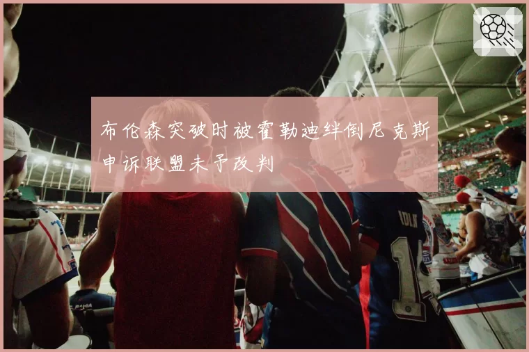 布伦森突破时被霍勒迪绊倒尼克斯申诉联盟未予改判