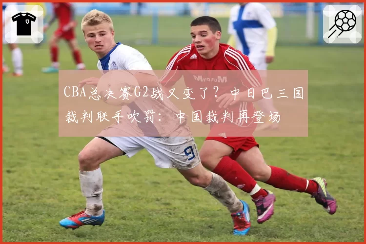 CBA总决赛G2战又变了?中日巴三国裁判联手吹罚:中国裁判再登场