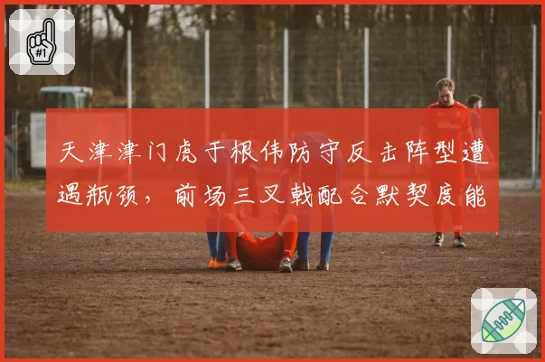 天津津门虎于根伟防守反击阵型遭遇瓶颈,前场三叉戟配合默契度能否再升级?