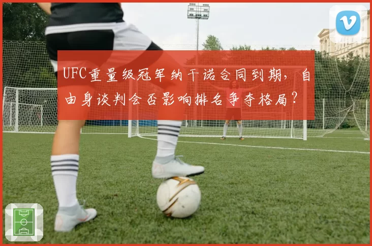UFC重量级冠军纳干诺合同到期,自由身谈判会否影响排名争夺格局?
