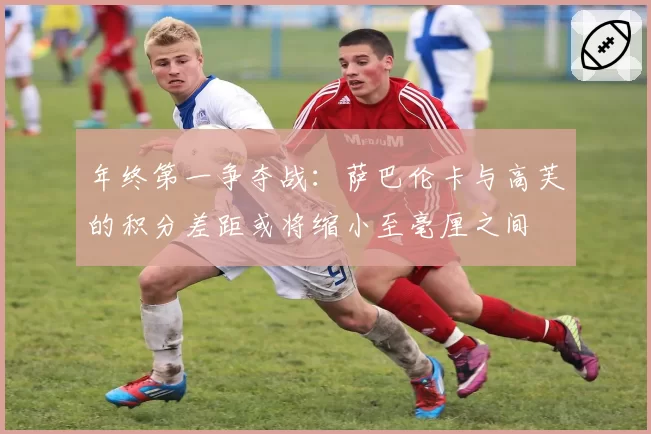 年终第一争夺战：萨巴伦卡与高芙的积分差距或将缩小至毫厘之间