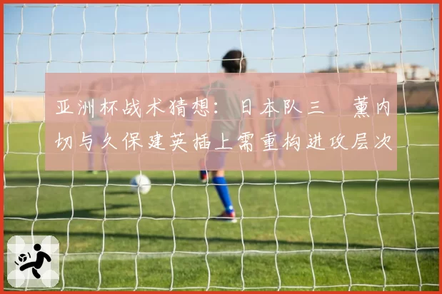 亚洲杯战术猜想:日本队三笘薰内切与久保建英插上需重构进攻层次