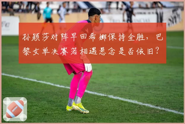 孙颖莎对阵早田希娜保持全胜，巴黎女单决赛若相遇悬念是否依旧？