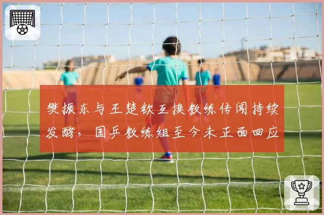 樊振东与王楚钦互换教练传闻持续发酵,国乒教练组至今未正面回应