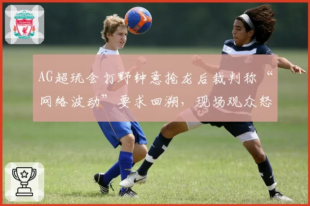 AG超玩会打野钟意抢龙后裁判称“网络波动”要求回溯,现场观众怒骂黑哨