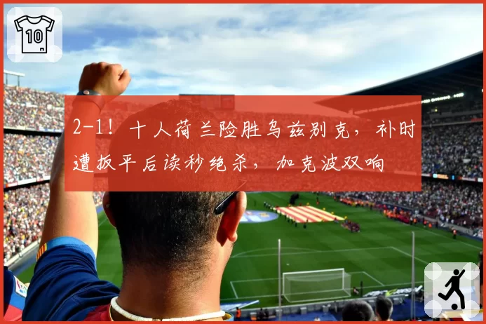 2-1！十人荷兰险胜乌兹别克，补时遭扳平后读秒绝杀，加克波双响