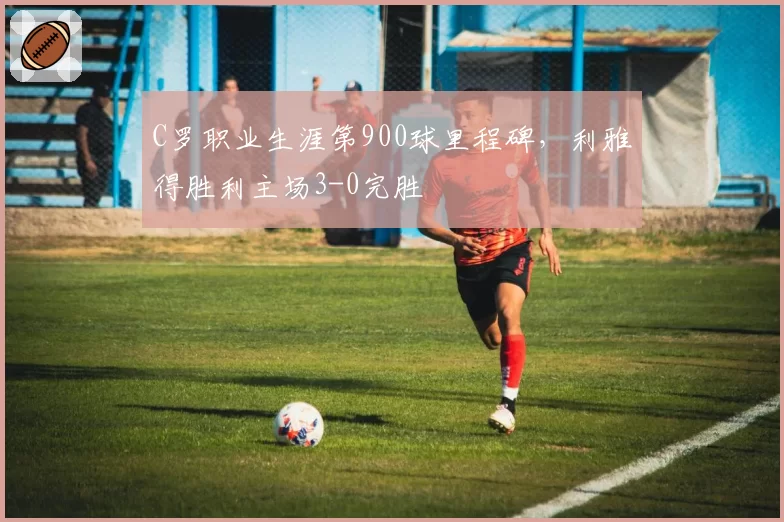 C罗职业生涯第900球里程碑,利雅得胜利主场3-0完胜