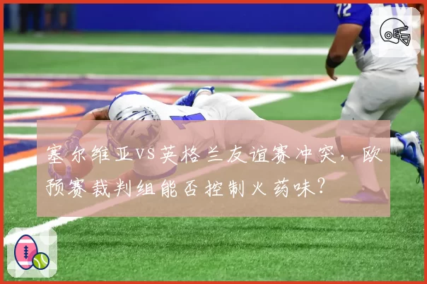 塞尔维亚vs英格兰友谊赛冲突,欧预赛裁判组能否控制火药味?