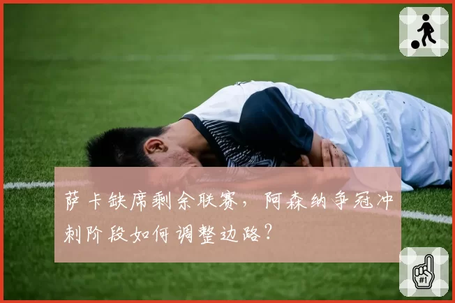 萨卡缺席剩余联赛，阿森纳争冠冲刺阶段如何调整边路？