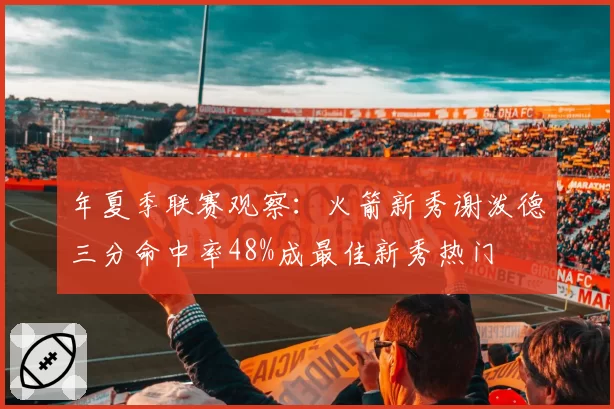 年夏季联赛观察:火箭新秀谢泼德三分命中率48%成最佳新秀热门