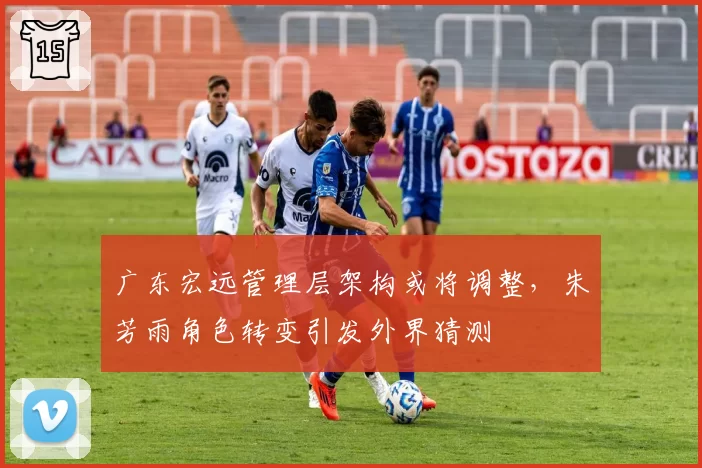 广东宏远管理层架构或将调整,朱芳雨角色转变引发外界猜测