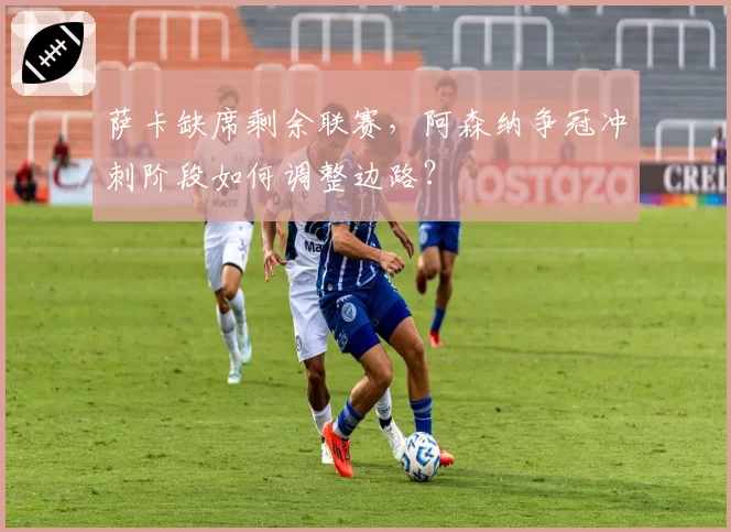 萨卡缺席剩余联赛，阿森纳争冠冲刺阶段如何调整边路？