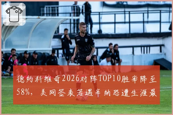 德约科维奇2026对阵TOP10胜率降至58%，美网签表若遇辛纳恐遭生涯最严峻考验
