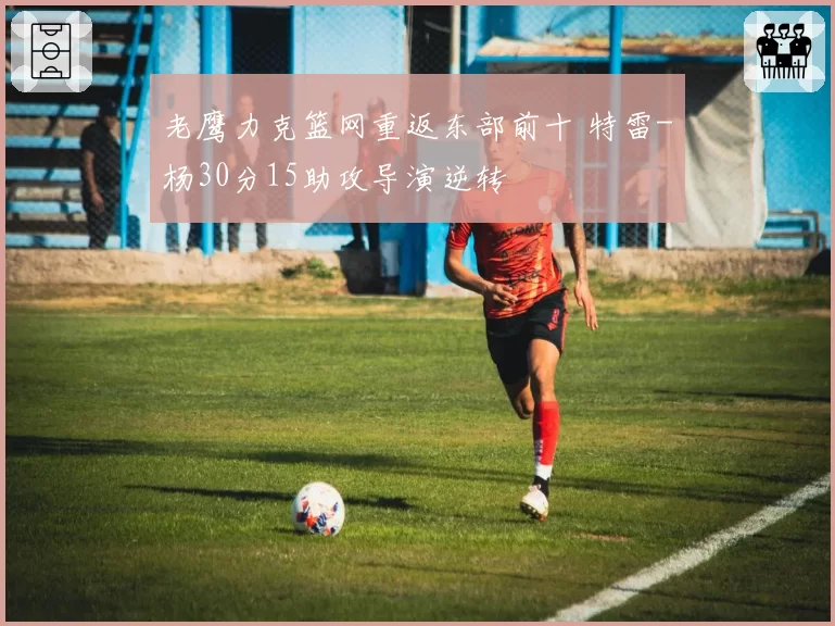 老鹰力克篮网重返东部前十 特雷-杨30分15助攻导演逆转